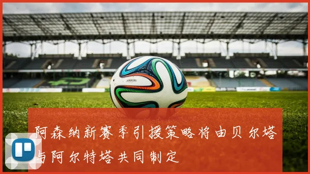阿森纳新赛季引援策略将由贝尔塔与阿尔特塔共同制定