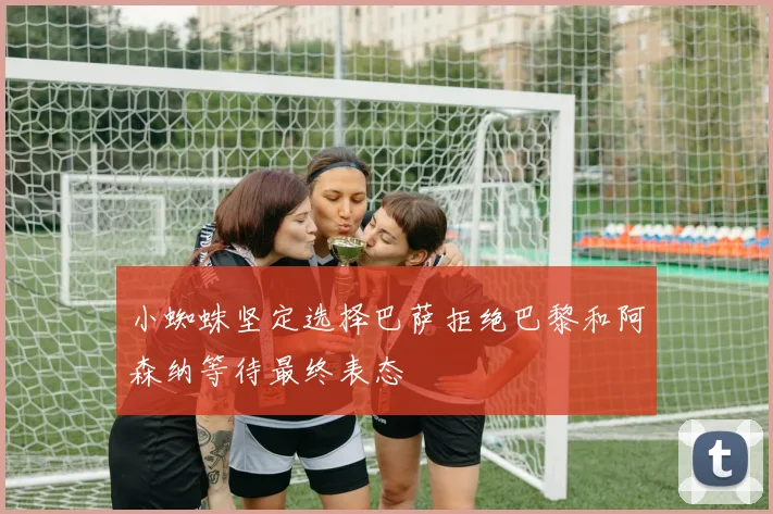 小蜘蛛坚定选择巴萨拒绝巴黎和阿森纳等待最终表态