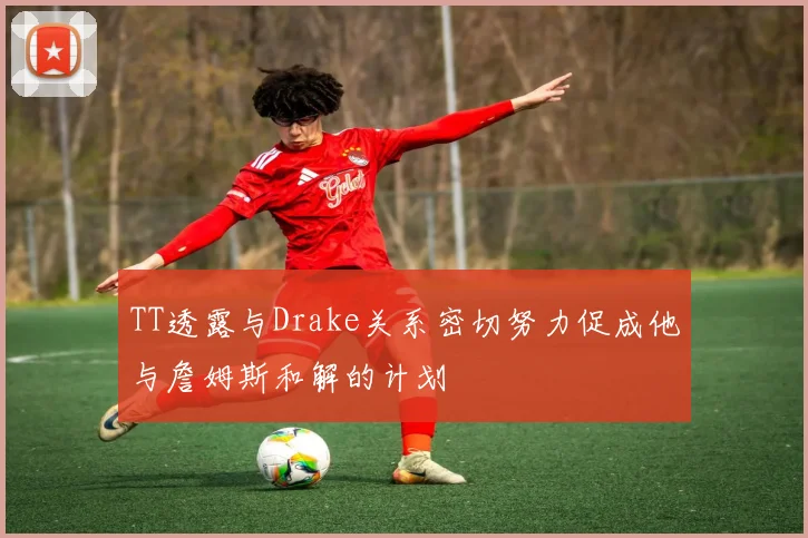 TT透露与Drake关系密切努力促成他与詹姆斯和解的计划
