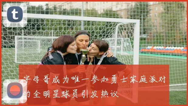 字母哥成为唯一参加勇士家庭派对的全明星球员引发热议
