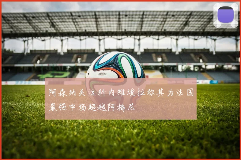 阿森纳关注科内维埃拉称其为法国最强中场超越阿梅尼