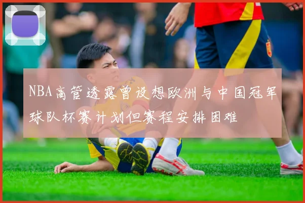 NBA高管透露曾设想欧洲与中国冠军球队杯赛计划但赛程安排困难