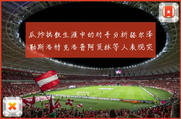 瓜帅执教生涯中的对手分析赫尔泽勒斯洛特克洛普阿莫林等人表现突出