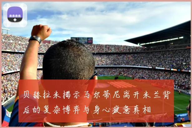贝赫拉米揭示马尔蒂尼离开米兰背后的复杂博弈与身心疲惫真相