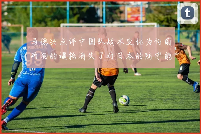 马德兴点评中国队战术变化为何前两场的逼抢消失了对日本的防守能否奏效