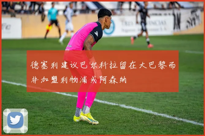 德塞利建议巴尔科拉留在大巴黎而非加盟利物浦或阿森纳