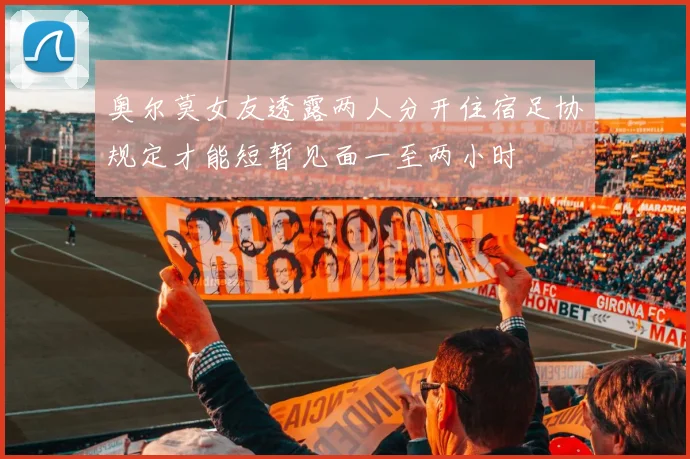 奥尔莫女友透露两人分开住宿足协规定才能短暂见面一至两小时