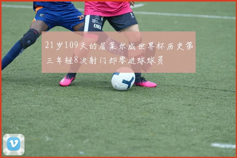 21岁109天的居莱尔成世界杯历史第三年轻8次射门却零进球球员