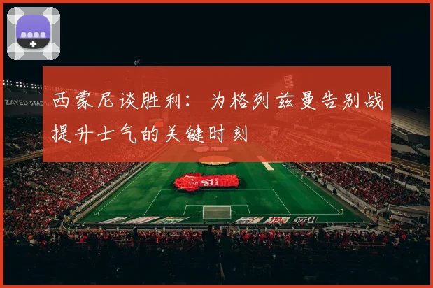 西蒙尼谈胜利：为格列兹曼告别战提升士气的关键时刻