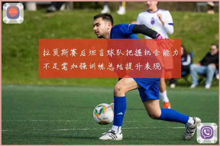 拉莫斯赛后坦言球队把握机会能力不足需加强训练总结提升表现