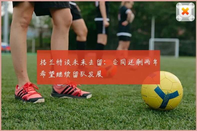 格兰特谈未来去留：合同还剩两年希望继续留队发展