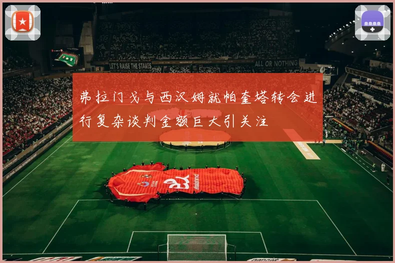 弗拉门戈与西汉姆就帕奎塔转会进行复杂谈判金额巨大引关注