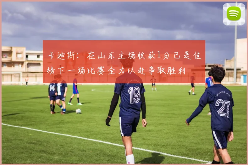 卡迪斯：在山东主场收获1分已是佳绩下一场比赛全力以赴争取胜利
