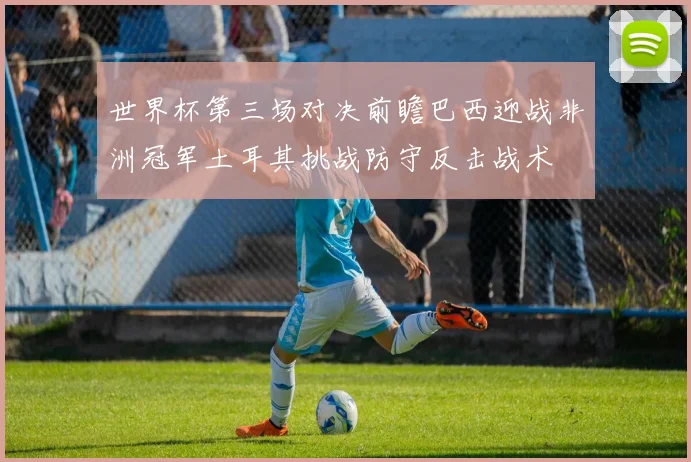 世界杯第三场对决前瞻巴西迎战非洲冠军土耳其挑战防守反击战术