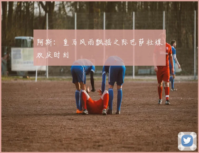 阿斯：皇马风雨飘摇之际巴萨社媒欢庆时刻