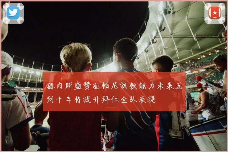 赫内斯盛赞孔帕尼执教能力未来五到十年将提升拜仁全队表现