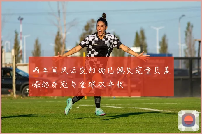 两年间风云变幻姆巴佩失宠登贝莱崛起夺冠与金球双丰收