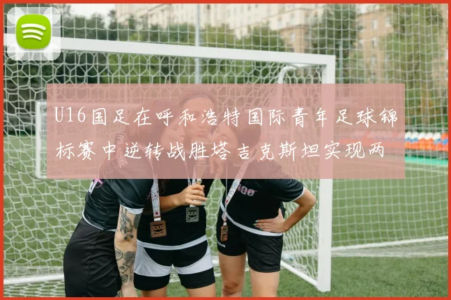 U16国足在呼和浩特国际青年足球锦标赛中逆转战胜塔吉克斯坦实现两连胜
