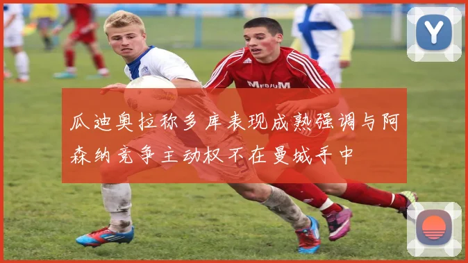 瓜迪奥拉称多库表现成熟强调与阿森纳竞争主动权不在曼城手中