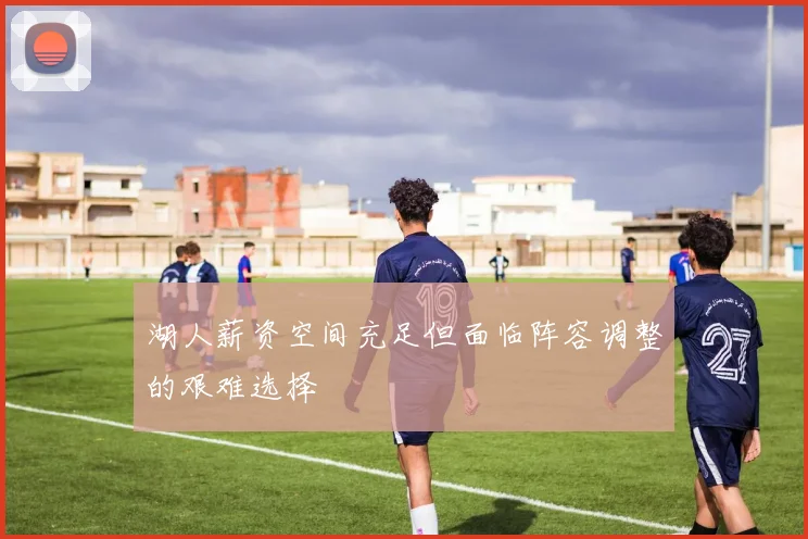湖人薪资空间充足但面临阵容调整的艰难选择